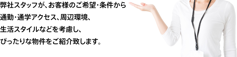 弊社スタッフが、お客様のご希望・条件から通勤・通学アクセス、周辺環境、生活スタイルなどを考慮し、ぴったりな物件をご紹介致します。
