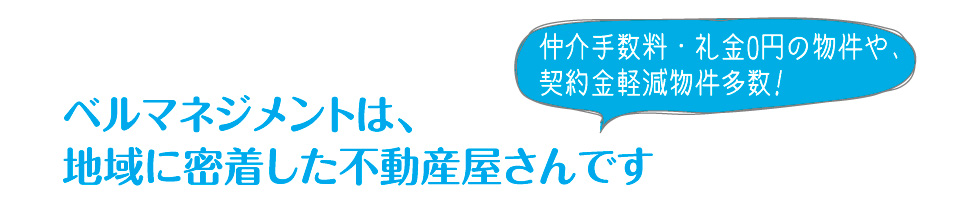 ベルマネジメントは、地域に密着した不動産屋さんです。仲介手数料・礼金0円の物件や、契約金軽減物件多数!
