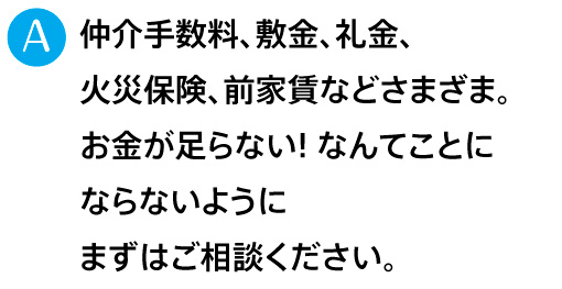 仲介手数料、敷金、礼金、火災保険、前家賃などさまざま。お金が足らない! なんてことにならないようにまずはご相談ください。