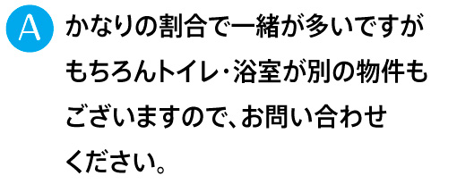 かなりの割合で一緒が多いですがもちろんトイレ・浴室が別の物件もございますので、お問い合わせください。