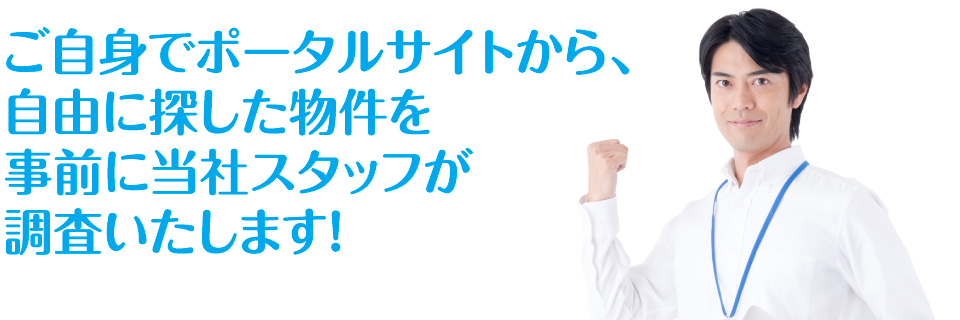 ご自身でポータルサイトから、自由に探した物件を事前に当社スタッフが調査いたします!