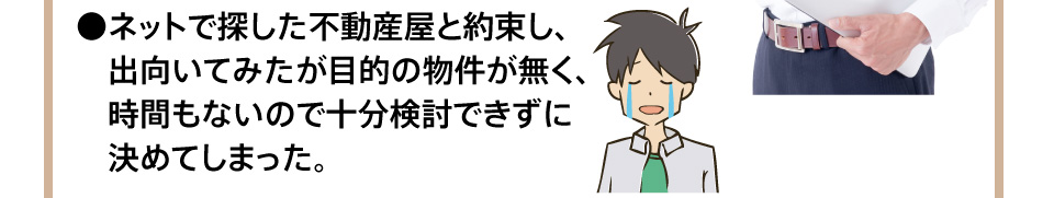 ネットで探した不動産屋と約束し、出向いてみたが目的の物件が無く、時間もないので十分検討できずに決めてしまった。