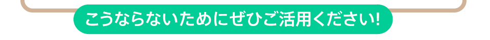 こうならないためにぜひご活用ください!