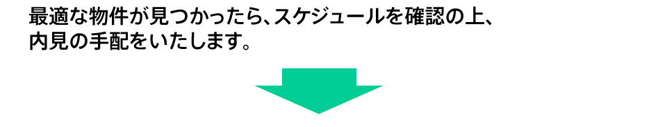 最適な物件が見つかったら、スケジュールを確認の上、内見の手配をいたします。